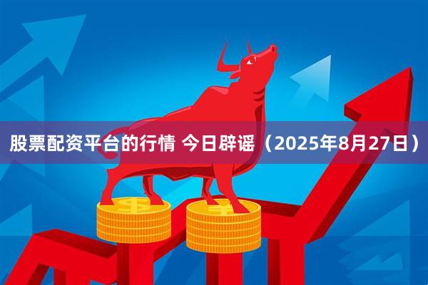 股票配资平台的行情 今日辟谣（2025年8月27日）