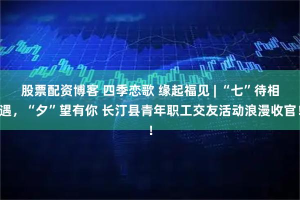 股票配资博客 四季恋歌 缘起福见 | “七”待相遇，“夕”望有你 长汀县青年职工交友活动浪漫收官！
