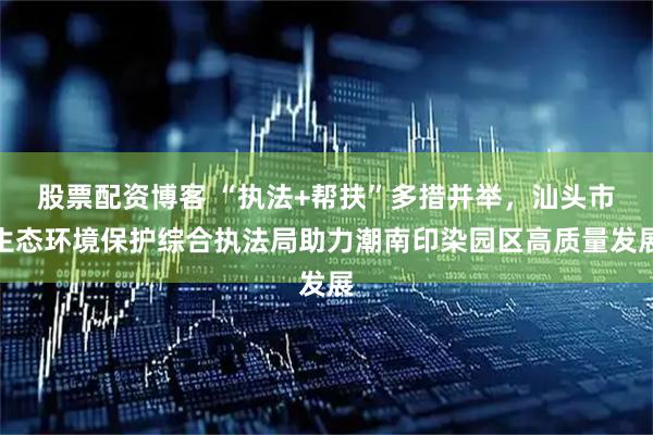 股票配资博客 “执法+帮扶”多措并举，汕头市生态环境保护综合执法局助力潮南印染园区高质量发展