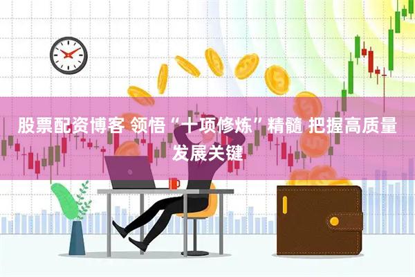 股票配资博客 领悟“十项修炼”精髓 把握高质量发展关键