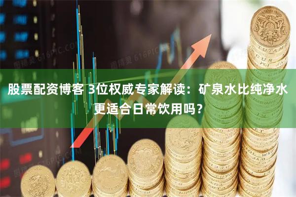 股票配资博客 3位权威专家解读：矿泉水比纯净水更适合日常饮用吗？