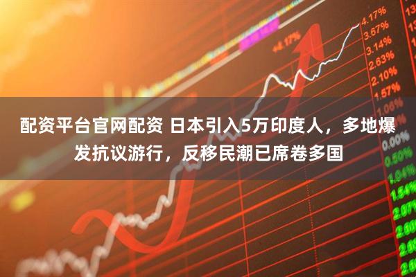 配资平台官网配资 日本引入5万印度人，多地爆发抗议游行，反移民潮已席卷多国