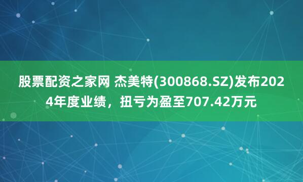 股票配资之家网 杰美特(300868.SZ)发布2024年度业绩，扭亏为盈至707.42万元