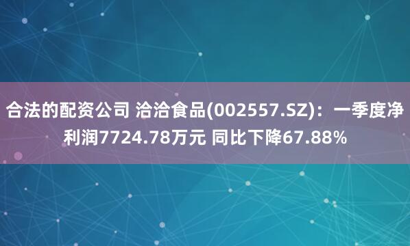 合法的配资公司 洽洽食品(002557.SZ)：一季度净利润7724.78万元 同比下降67.88%