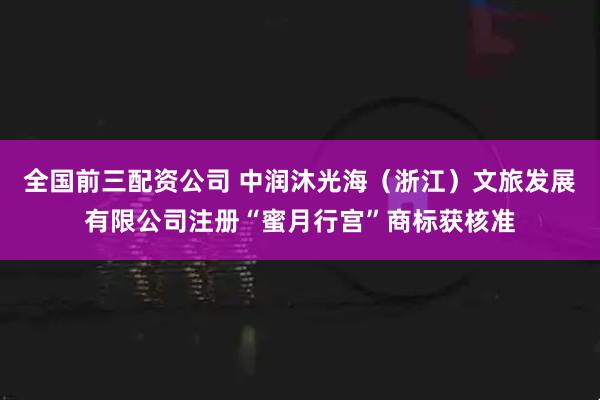 全国前三配资公司 中润沐光海（浙江）文旅发展有限公司注册“蜜月行宫”商标获核准