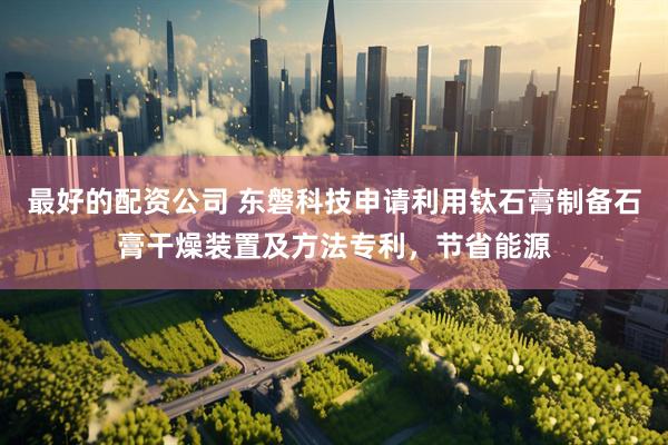 最好的配资公司 东磐科技申请利用钛石膏制备石膏干燥装置及方法专利，节省能源