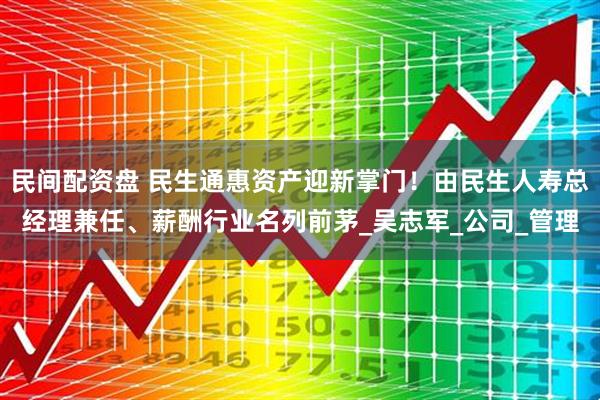 民间配资盘 民生通惠资产迎新掌门！由民生人寿总经理兼任、薪酬行业名列前茅_吴志军_公司_管理