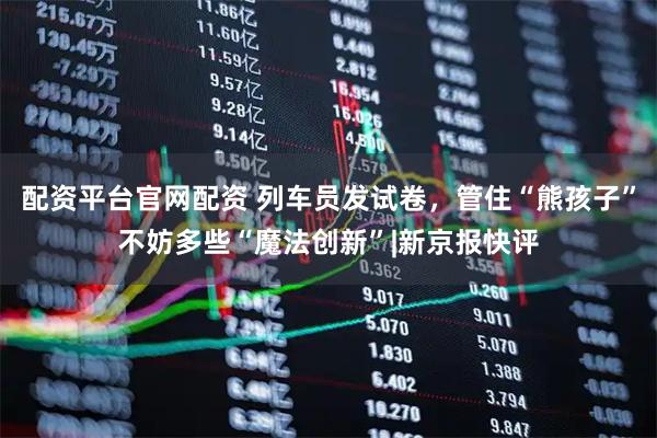 配资平台官网配资 列车员发试卷，管住“熊孩子”不妨多些“魔法创新”|新京报快评