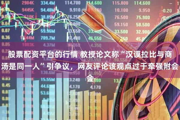 股票配资平台的行情 教授论文称“汉谟拉比与商汤是同一人”引争议，网友评论该观点过于牵强附会