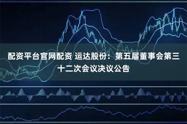 配资平台官网配资 运达股份：第五届董事会第三十二次会议决议公告