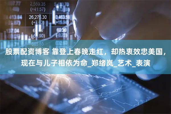 股票配资博客 靠登上春晚走红，却热衷效忠美国，现在与儿子相依为命_郑绪岚_艺术_表演