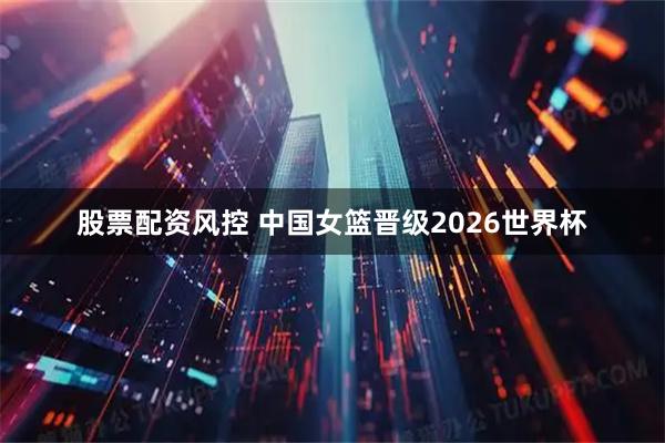 股票配资风控 中国女篮晋级2026世界杯