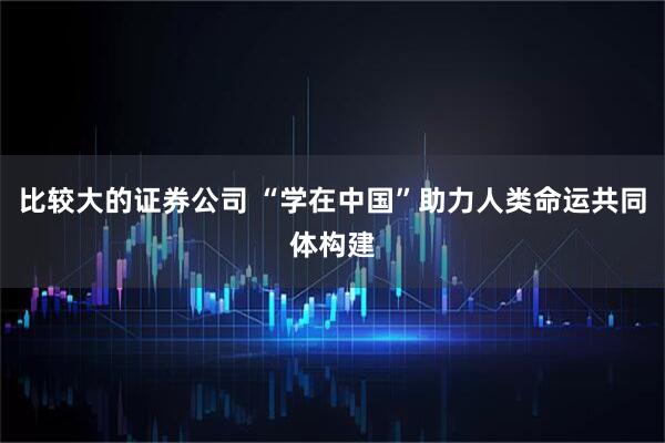 比较大的证券公司 “学在中国”助力人类命运共同体构建