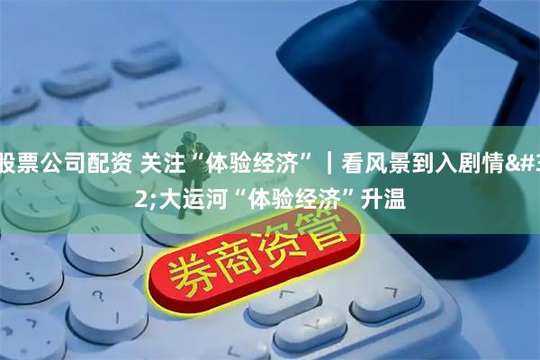 股票公司配资 关注“体验经济”｜看风景到入剧情 大运河“体验经济”升温