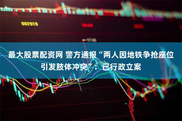 最大股票配资网 警方通报“两人因地铁争抢座位引发肢体冲突”：已行政立案