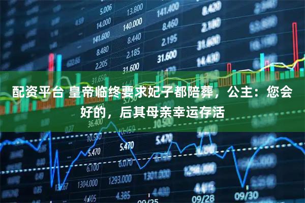 配资平台 皇帝临终要求妃子都陪葬，公主：您会好的，后其母亲幸运存活