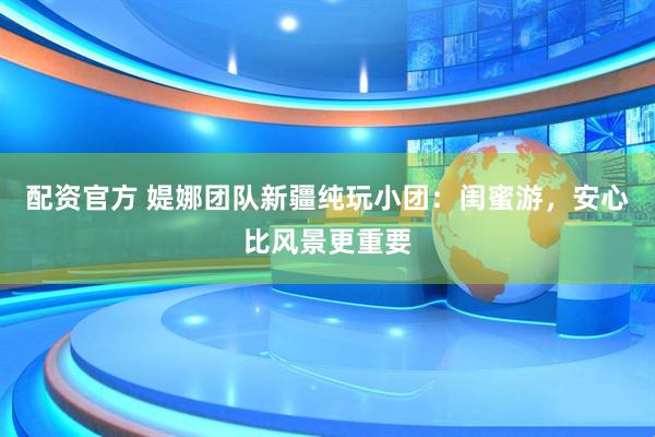 配资官方 媞娜团队新疆纯玩小团：闺蜜游，安心比风景更重要