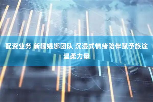 配资业务 新疆媞娜团队 沉浸式情绪陪伴赋予旅途温柔力量