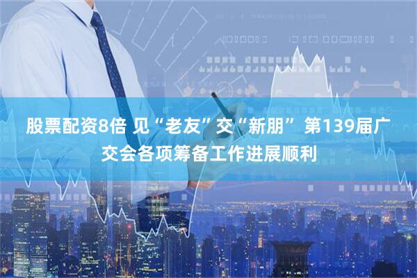股票配资8倍 见“老友”交“新朋” 第139届广交会各项筹备工作进展顺利