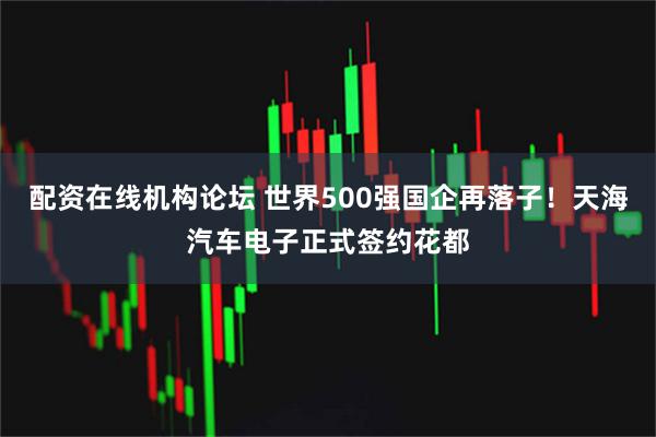 配资在线机构论坛 世界500强国企再落子！天海汽车电子正式签约花都