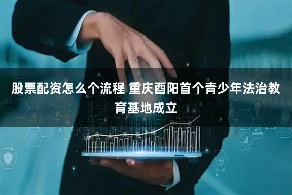 股票配资怎么个流程 重庆酉阳首个青少年法治教育基地成立