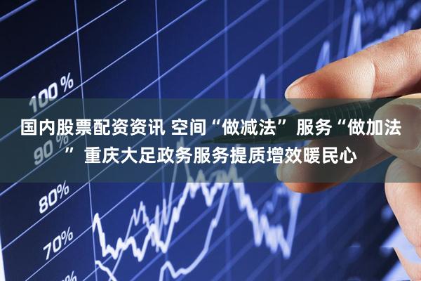 国内股票配资资讯 空间“做减法” 服务“做加法” 重庆大足政务服务提质增效暖民心