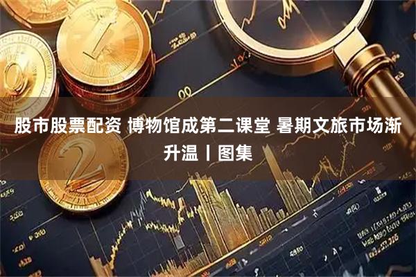 股市股票配资 博物馆成第二课堂 暑期文旅市场渐升温丨图集